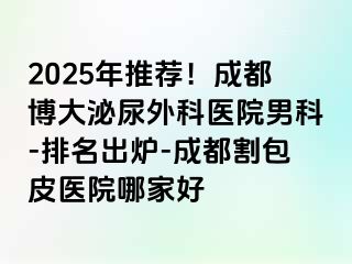 2025年推荐！成都博大泌尿外科医院男科-排名出炉-成都割包皮医院哪家好