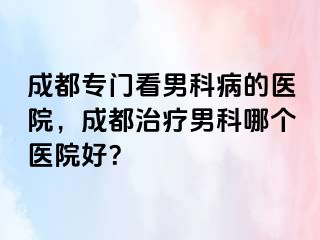 成都专门看男科病的医院，成都治疗男科哪个医院好？