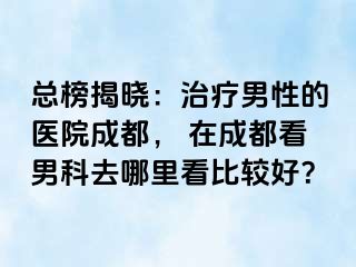 总榜揭晓：治疗男性的医院成都， 在成都看男科去哪里看比较好？