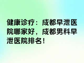 健康诊疗：成都早泄医院哪家好，成都男科早泄医院排名！