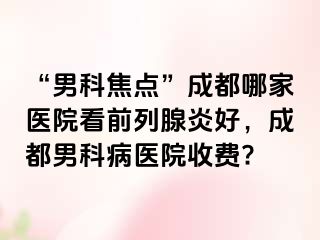 “男科焦点”成都哪家医院看前列腺炎好，成都男科病医院收费?