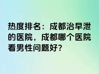 热度排名：成都治早泄的医院，成都哪个医院看男性问题好？