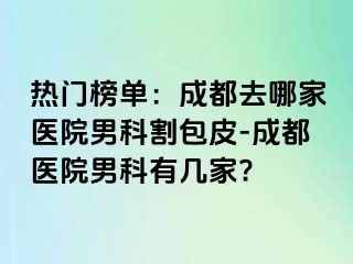 热门榜单：成都去哪家医院男科割包皮-成都医院男科有几家?