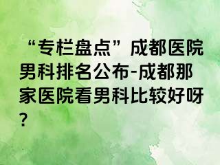 “专栏盘点”成都医院男科排名公布-成都那家医院看男科比较好呀?