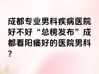 成都专业男科疾病医院好不好“总榜发布”成都看阳痿好的医院男科?