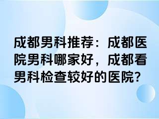成都男科推荐：成都医院男科哪家好，成都看男科检查较好的医院?