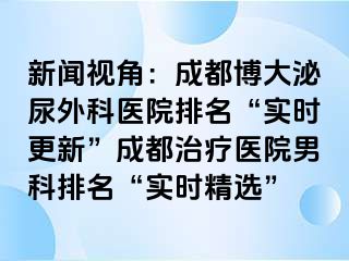 新闻视角：成都博大泌尿外科医院排名“实时更新”成都治疗医院男科排名“实时精选”