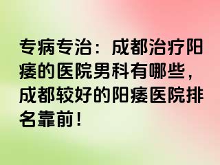 专病专治：成都治疗阳痿的医院男科有哪些，成都较好的阳痿医院排名靠前！