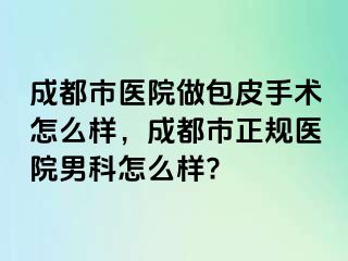 成都市医院做包皮手术怎么样，成都市正规医院男科怎么样?