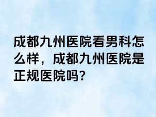 成都九州医院看男科怎么样，成都九州医院是正规医院吗?