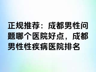 正规推荐：成都男性问题哪个医院好点，成都男性性疾病医院排名