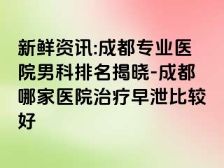 新鲜资讯:成都专业医院男科排名揭晓-成都哪家医院治疗早泄比较好