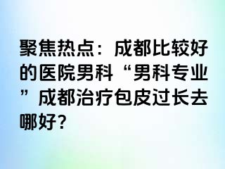 聚焦热点：成都比较好的医院男科“男科专业”成都治疗包皮过长去哪好？