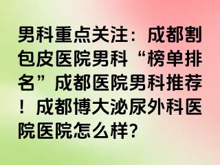 男科重点关注：成都割包皮医院男科“榜单排名”成都医院男科推荐！成都博大泌尿外科医院医院怎么样？