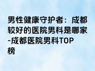 男性健康守护者：成都较好的医院男科是哪家-成都医院男科TOP榜