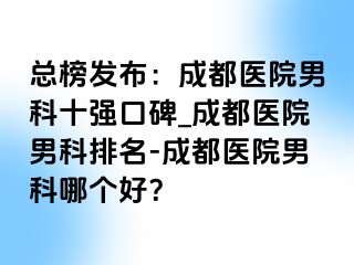 总榜发布：成都医院男科十强口碑_成都医院男科排名-成都医院男科哪个好？