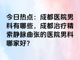 今日热点：成都医院男科有哪些，成都治疗精索静脉曲张的医院男科哪家好?