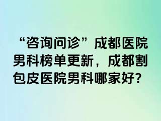 “咨询问诊”成都医院男科榜单更新，成都割包皮医院男科哪家好?