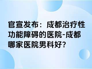 官宣发布：成都治疗性功能障碍的医院-成都哪家医院男科好?