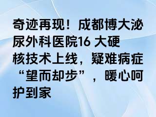 奇迹再现！成都博大泌尿外科医院16 大硬核技术上线，疑难病症“望而却步”，暖心呵护到家