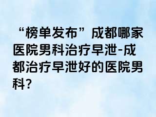 “榜单发布”成都哪家医院男科治疗早泄-成都治疗早泄好的医院男科?