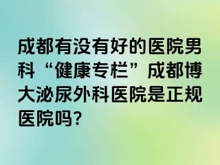 成都有没有好的医院男科“健康专栏”成都博大泌尿外科医院是正规医院吗?