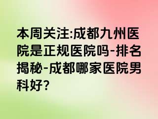 本周关注:成都九州医院是正规医院吗-排名揭秘-成都哪家医院男科好?