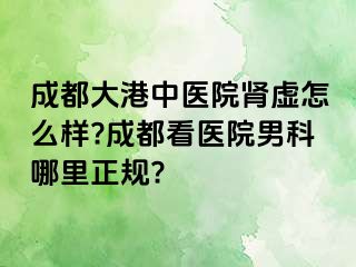 成都大港中医院肾虚怎么样?成都看医院男科哪里正规?