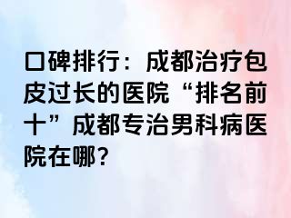 口碑排行：成都治疗包皮过长的医院“排名前十”成都专治男科病医院在哪？