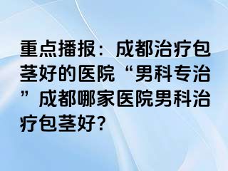 重点播报：成都治疗包茎好的医院“男科专治”成都哪家医院男科治疗包茎好？