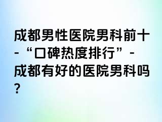 成都男性医院男科前十-“口碑热度排行”-成都有好的医院男科吗?