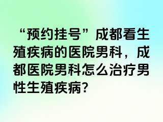 “预约挂号”成都看生殖疾病的医院男科，成都医院男科怎么治疗男性生殖疾病?