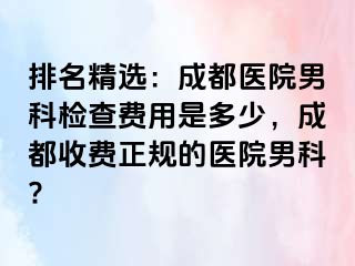 排名精选：成都医院男科检查费用是多少，成都收费正规的医院男科?