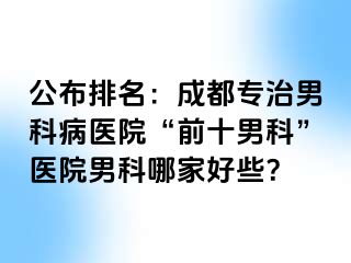 公布排名：成都专治男科病医院“前十男科”医院男科哪家好些？