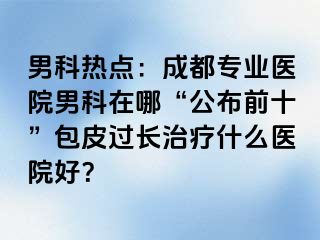 男科热点：成都专业医院男科在哪“公布前十”包皮过长治疗什么医院好？
