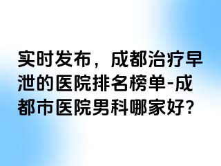 实时发布，成都治疗早泄的医院排名榜单-成都市医院男科哪家好?