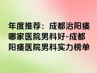 年度推荐：成都治阳痿哪家医院男科好-成都阳痿医院男科实力榜单