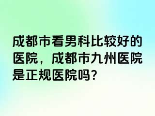 成都市看男科比较好的医院，成都市九州医院是正规医院吗？