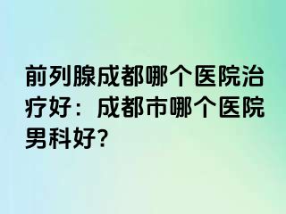 前列腺成都哪个医院治疗好：成都市哪个医院男科好?