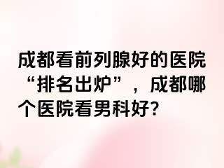 成都看前列腺好的医院“排名出炉”，成都哪个医院看男科好?