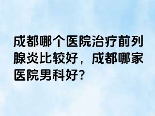 成都哪个医院治疗前列腺炎比较好，成都哪家医院男科好?