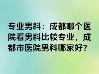 专业男科：成都哪个医院看男科比较专业，成都市医院男科哪家好？