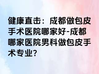 健康直击：成都做包皮手术医院哪家好-成都哪家医院男科做包皮手术专业？