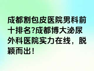 成都割包皮医院男科前十排名?成都博大泌尿外科医院实力在线，脱颖而出！