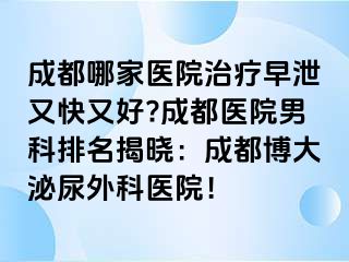 成都哪家医院治疗早泄又快又好?成都医院男科排名揭晓：成都博大泌尿外科医院！