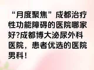 “月度聚焦”成都治疗性功能障碍的医院哪家好?成都博大泌尿外科医院，患者优选的医院男科！