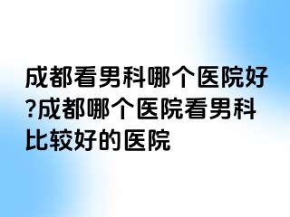 成都看男科哪个医院好?成都哪个医院看男科比较好的医院