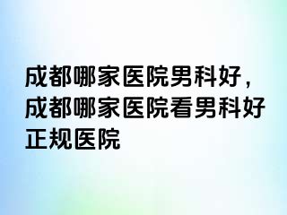 成都哪家医院男科好，成都哪家医院看男科好正规医院