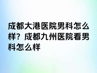 成都大港医院男科怎么样？成都九州医院看男科怎么样