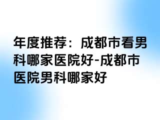 年度推荐：成都市看男科哪家医院好-成都市医院男科哪家好